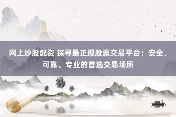 网上炒股配资 探寻最正规股票交易平台：安全、可靠、专业的首选交易场所