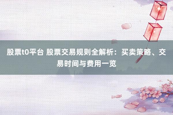 股票t0平台 股票交易规则全解析：买卖策略、交易时间与费用一览