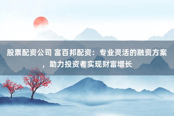 股票配资公司 富百邦配资：专业灵活的融资方案，助力投资者实现财富增长