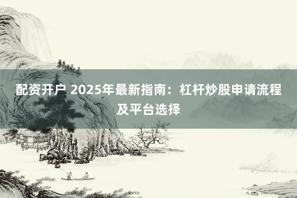配资开户 2025年最新指南：杠杆炒股申请流程及平台选择