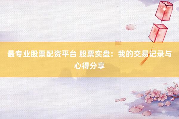 最专业股票配资平台 股票实盘：我的交易记录与心得分享