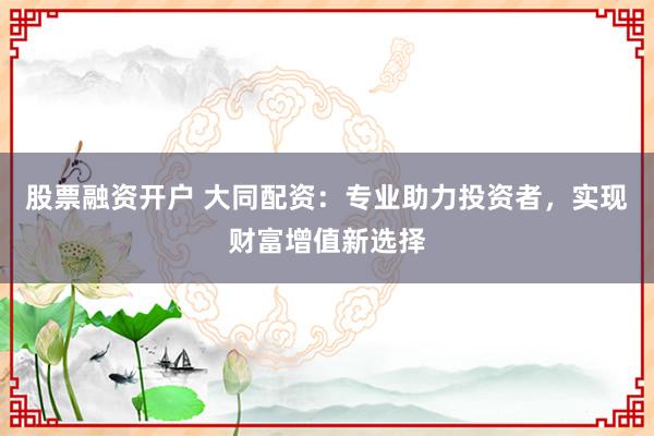 股票融资开户 大同配资：专业助力投资者，实现财富增值新选择