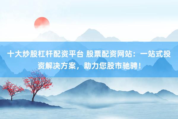 十大炒股杠杆配资平台 股票配资网站：一站式投资解决方案，助力您股市驰骋！
