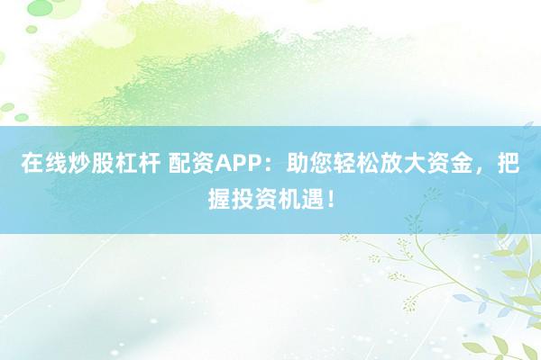 在线炒股杠杆 配资APP：助您轻松放大资金，把握投资机遇！