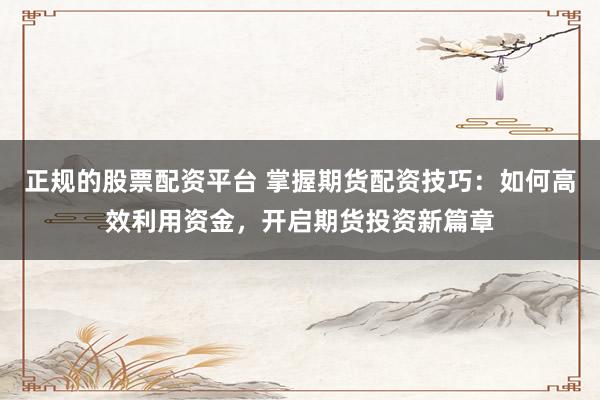 正规的股票配资平台 掌握期货配资技巧：如何高效利用资金，开启期货投资新篇章