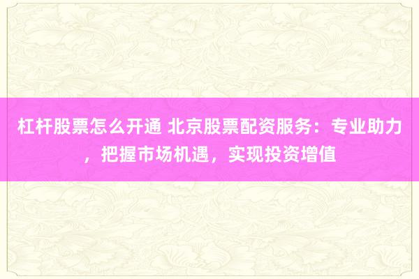 杠杆股票怎么开通 北京股票配资服务：专业助力，把握市场机遇，实现投资增值