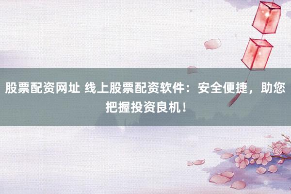 股票配资网址 线上股票配资软件：安全便捷，助您把握投资良机！