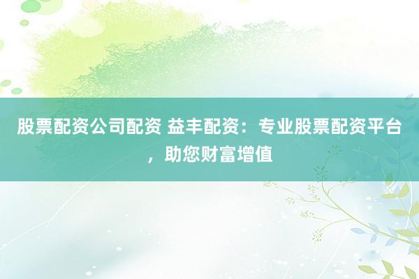 股票配资公司配资 益丰配资：专业股票配资平台，助您财富增值