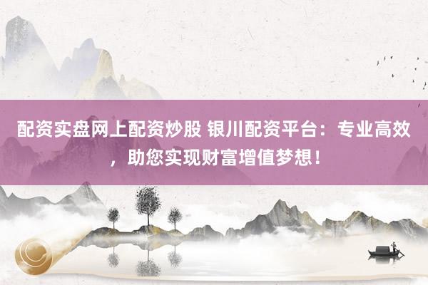 配资实盘网上配资炒股 银川配资平台：专业高效，助您实现财富增值梦想！