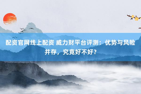 配资官网线上配资 威力财平台评测：优势与风险并存，究竟好不好？