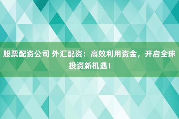 股票配资公司 外汇配资：高效利用资金，开启全球投资新机遇！