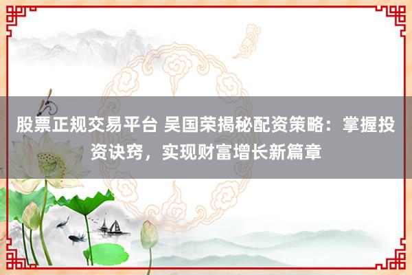 股票正规交易平台 吴国荣揭秘配资策略：掌握投资诀窍，实现财富增长新篇章