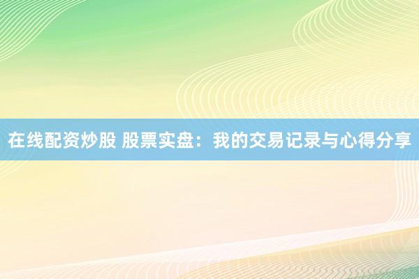 在线配资炒股 股票实盘：我的交易记录与心得分享