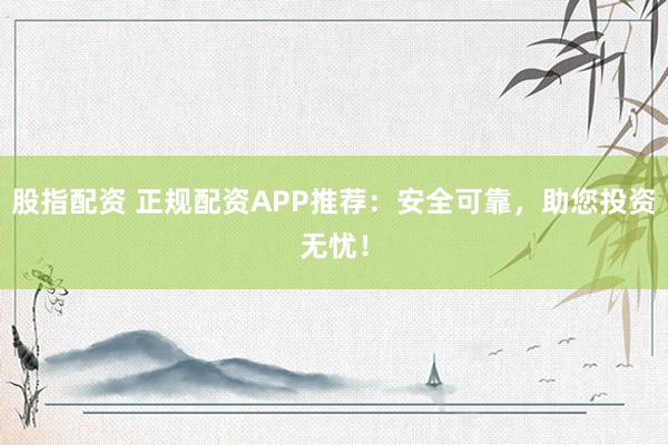 股指配资 正规配资APP推荐：安全可靠，助您投资无忧！