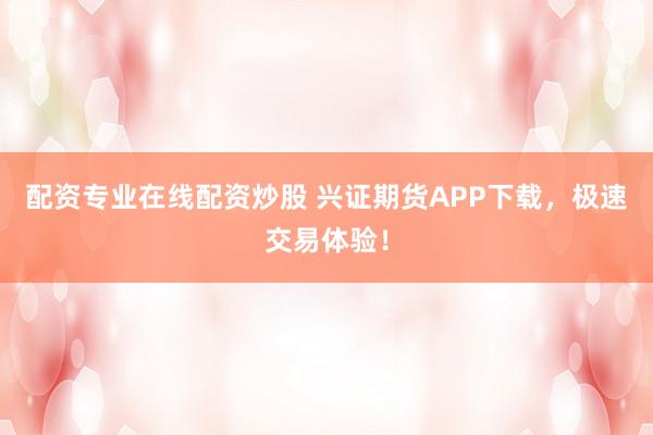配资专业在线配资炒股 兴证期货APP下载，极速交易体验！