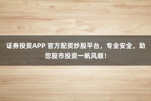 证券投资APP 官方配资炒股平台，专业安全，助您股市投资一帆风顺！