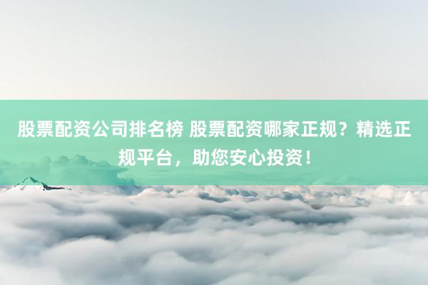 股票配资公司排名榜 股票配资哪家正规？精选正规平台，助您安心投资！