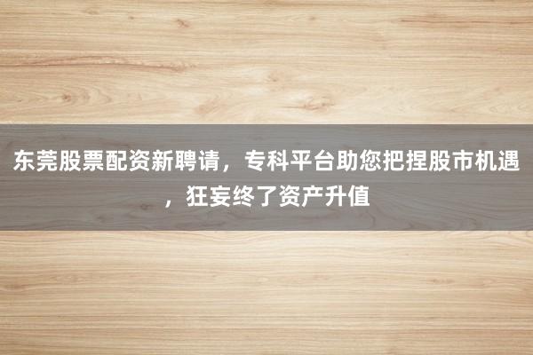 东莞股票配资新聘请，专科平台助您把捏股市机遇，狂妄终了资产升值