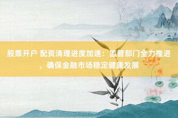 股票开户 配资清理进度加速：监管部门全力推进，确保金融市场稳定健康发展