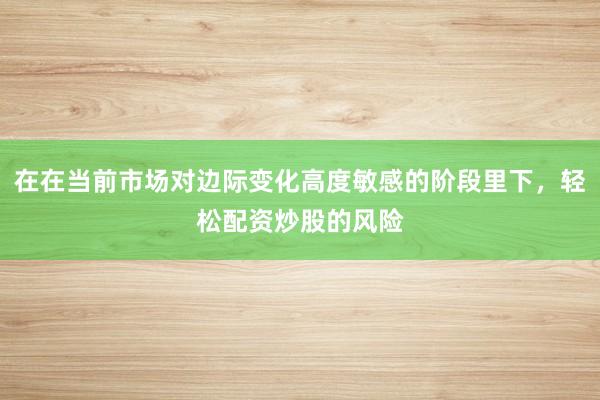 在在当前市场对边际变化高度敏感的阶段里下，轻松配资炒股的风险