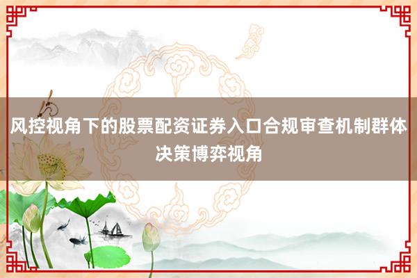 风控视角下的股票配资证券入口合规审查机制群体决策博弈视角