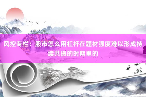 风控专栏：股市怎么用杠杆在题材强度难以形成持续共振的时期里的