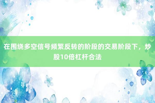 在围绕多空信号频繁反转的阶段的交易阶段下，炒股10倍杠杆合法
