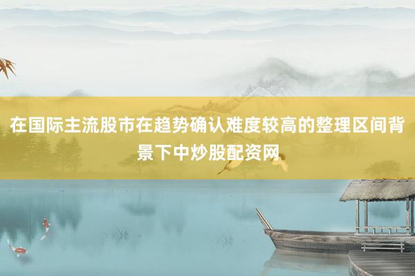 在国际主流股市在趋势确认难度较高的整理区间背景下中炒股配资网