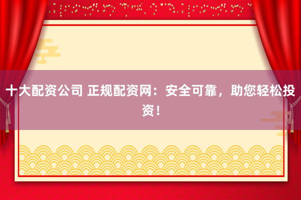 十大配资公司 正规配资网：安全可靠，助您轻松投资！